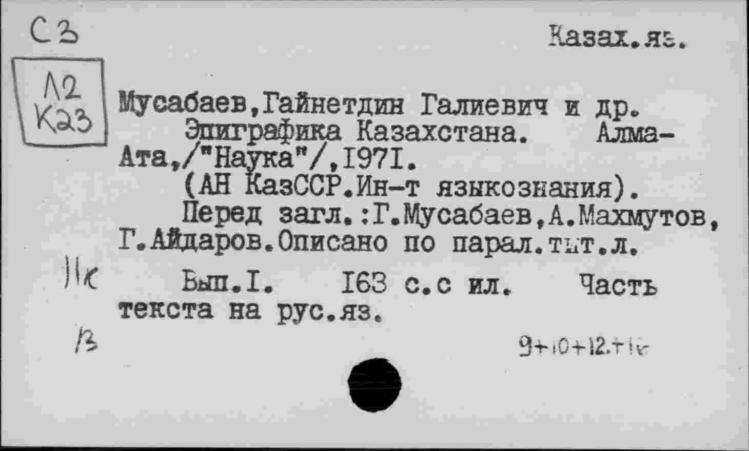 ﻿съ
Казах, яз.
Ik
ß
Мусабаев,Гайнетдин Галлевич и др.
Эпиграфика Казахстана. Алма-Ата,/"Наука"/, 1971.
(АН КазССР.Ин-т языкознания).
Перед загл.:Г.Мусабаев,А.Махмутов Г.Айдаров.Описано по парал.тнт.л.
Бып.1. 163 с.с ил. Часть текста на рус.яз.
9іч0-н2.тіг